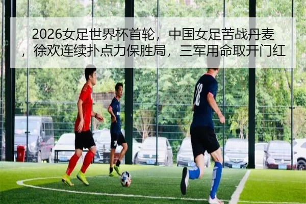 2026女足世界杯首轮，中国女足苦战丹麦，徐欢连续扑点力保胜局，三军用命取开门红